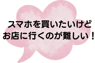 スマホを買いたいけど、お店に行くのが難しい